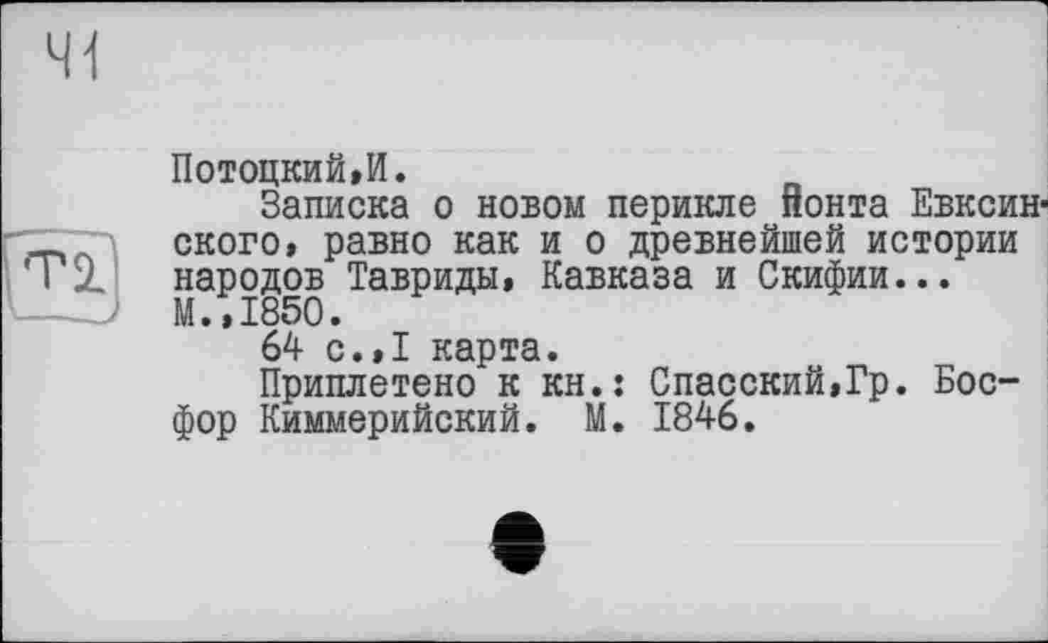 ﻿Ті]
ПотоцкиЫ.
Записка о новом перикле понта Евксин-ского, равно как и о древнейшей истории народов Тавриды, Кавказа и Скифии... М.,1850.
64 с.,1 карта.
Приплетено к кн.: Спасский,Гр. Босфор Киммерийский. М. 1846.